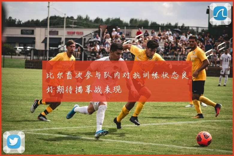 比尔首次参与队内对抗训练状态良好期待揭幕战表现