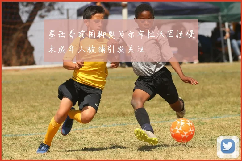 墨西哥前国脚奥马尔布拉沃因性侵未成年人被捕引发关注