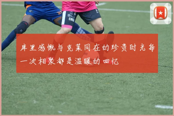 库里感慨与克莱同在的珍贵时光每一次相聚都是温暖的回忆