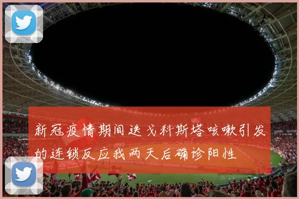 新冠疫情期间迭戈科斯塔咳嗽引发的连锁反应我两天后确诊阳性