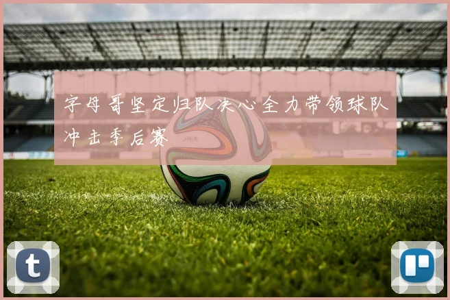 字母哥坚定归队决心全力带领球队冲击季后赛