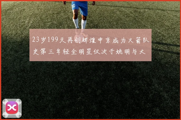 23岁199天再创辉煌申京成为火箭队史第三年轻全明星仅次于姚明与大梦
