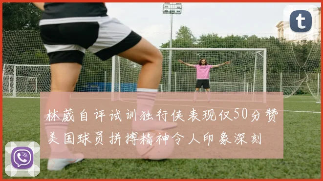 林葳自评试训独行侠表现仅50分赞美国球员拼搏精神令人印象深刻