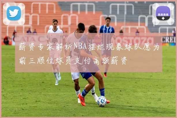 薪资专家解析NBA摆烂现象球队愿为前三顺位球员支付高额薪资