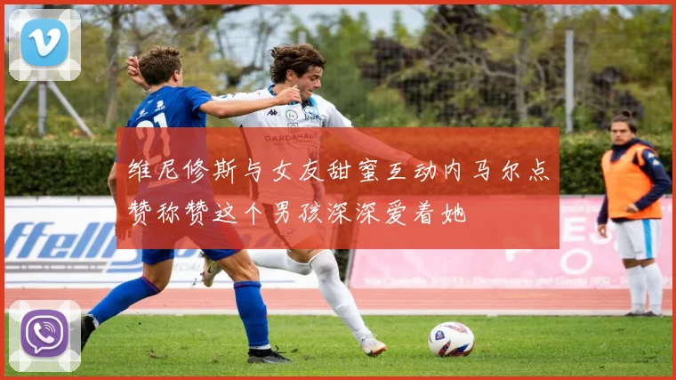 维尼修斯与女友甜蜜互动内马尔点赞称赞这个男孩深深爱着她