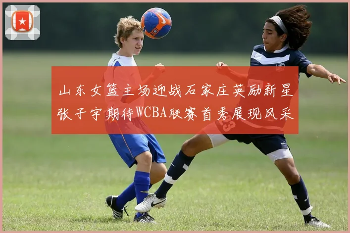 山东女篮主场迎战石家庄英励新星张子宇期待WCBA联赛首秀展现风采