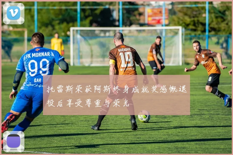 托雷斯荣获阿斯终身成就奖感慨退役后享受尊重与荣光