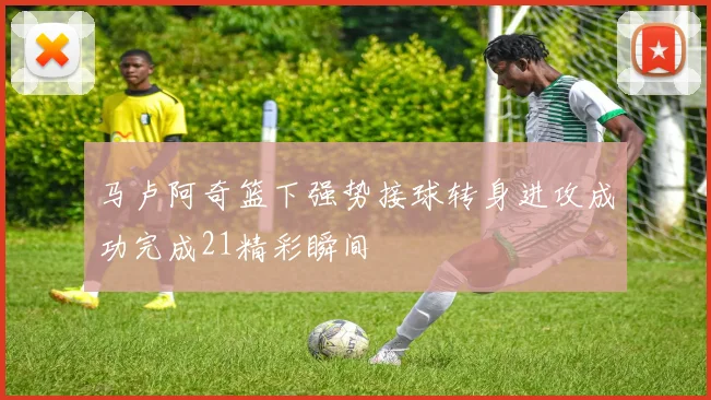马卢阿奇篮下强势接球转身进攻成功完成21精彩瞬间
