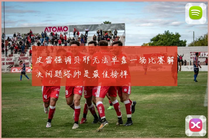 皮雷强调贝耶无法单靠一场比赛解决问题塔帅是最佳榜样
