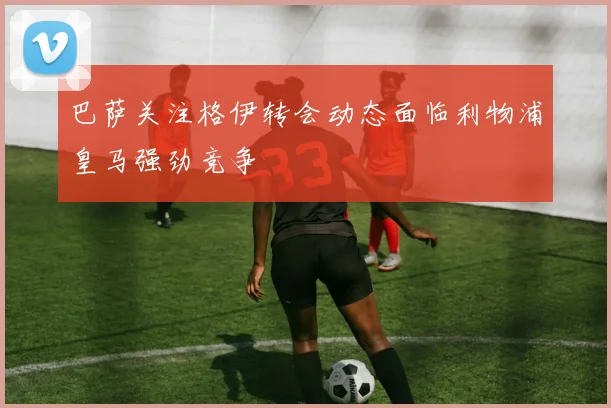 巴萨关注格伊转会动态面临利物浦皇马强劲竞争