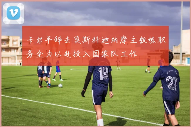 卡尔平辞去莫斯科迪纳摩主教练职务全力以赴投入国家队工作