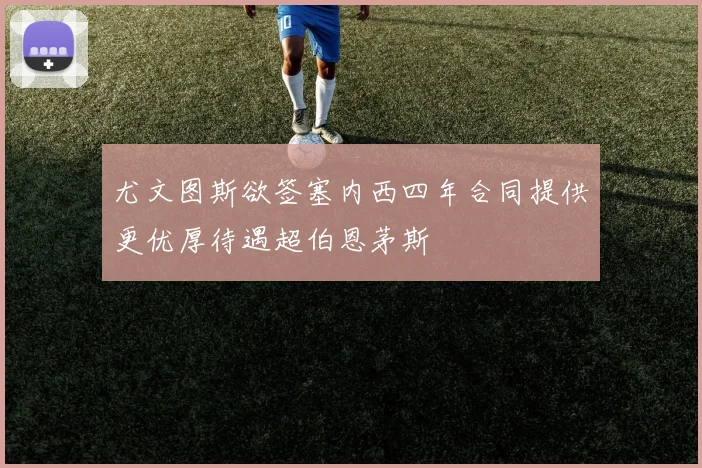 尤文图斯欲签塞内西四年合同提供更优厚待遇超伯恩茅斯