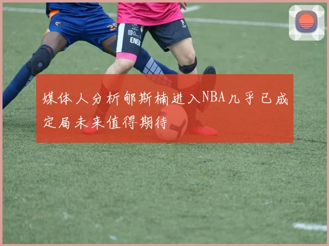 媒体人分析郇斯楠进入NBA几乎已成定局未来值得期待