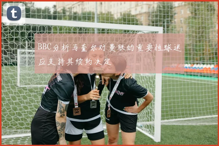 BBC分析马奎尔对曼联的重要性球迷应支持其续约决定