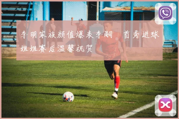 李明家族颜值爆表李嗣镕首秀进球姐姐赛后温馨祝贺