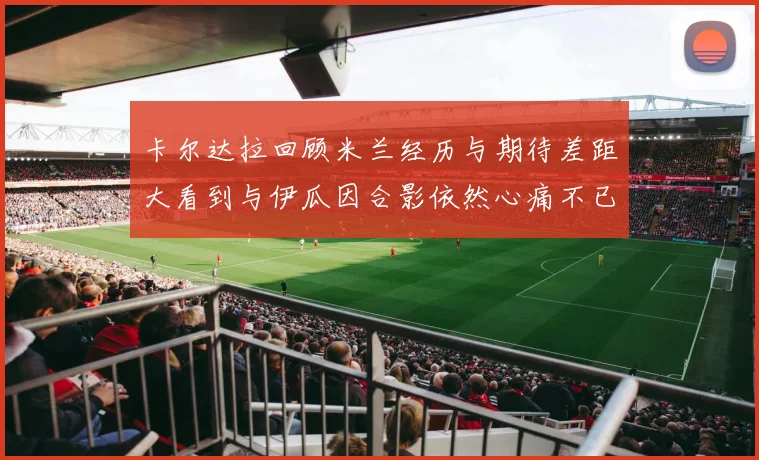 卡尔达拉回顾米兰经历与期待差距大看到与伊瓜因合影依然心痛不已