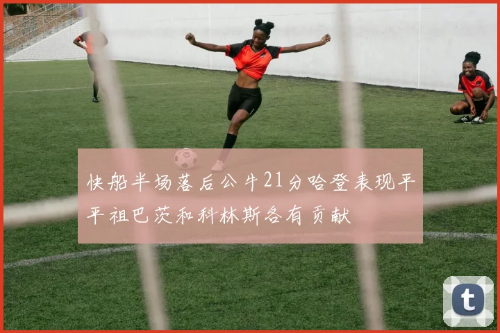 快船半场落后公牛21分哈登表现平平祖巴茨和科林斯各有贡献