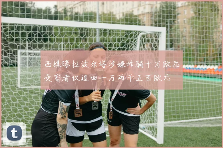 西媒曝拉波尔塔涉嫌诈骗十万欧元受害者仅追回一万两千五百欧元
