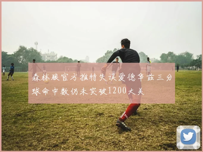 森林狼官方推特失误爱德华兹三分球命中数仍未突破1200大关