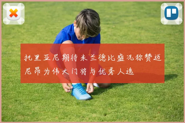 托里亚尼期待米兰德比盛况称赞迈尼昂为伟大门将与优秀人选