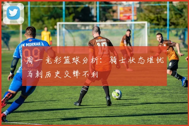 周一竞彩篮球分析：骑士状态堪忧马刺历史交锋不利